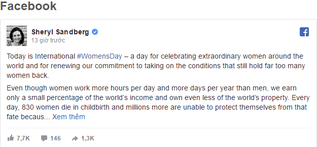Đáng bất ngờ là ông chủ Facebook - Mark Zuckerberg lại không hề đăng tải nội dung nào nhân ngày Quốc tế phụ nữ 8/3. Tuy nhiên Sheryl Sandberg - người phụ nữ quyền lực tại Facebook đã dành những lời có cánh gửi tới tất cả phái nữ trên thế giới, nhắc lại tầm quan trọng và sự ảnh hưởng của họ tới công cuộc phát triển chung của nhân loại.