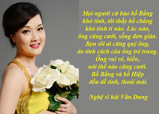 Nỗi ân hận của Vân Dung và niềm kiêu hãnh của NSND Thái Bảo... - 1 Vì sao Vân Dung ân hận trước sự ra đi của bố Phạm Bằng? - Cùng với Quang Thắng, Quốc Khánh, Vân Dung đã có thời gian dài “đóng cặp” với diễn viên Phạm Bằng- người mà chị kính trọng gọi bằng “bố” trong seri tiểu phẩm hài Gặp nhau cuối tuần, “Chuyện của sếp”. Sau khi đã đưa tiễn ông về nơi an nghỉ, chị mới bình tâm chia sẻ những câu chuyện về ông giản dị mà cảm động…