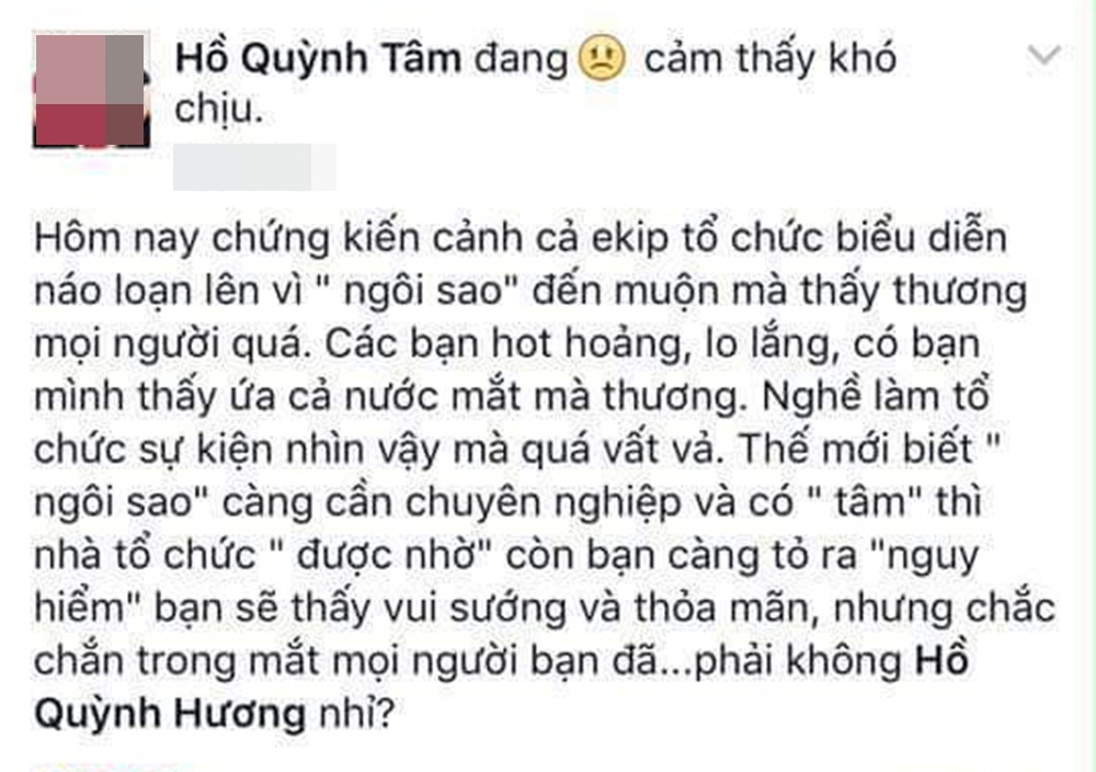 Khi sao Việt bị tố chảnh chọe - 7 “Hôm nay chứng kiến cảnh ekip tổ chức biểu diễn náo loạn lên vì “ngôi sao” đến muộn mà thấy thương mọi người quá (…) Thế mới biết “ngôi sao” càng cần chuyên nghiệp và có “tâm” thì nhà tổ chức “được nhờ” còn bạn càng tỏ ra “nguy hiểm” bạn sẽ thấy vui sướng và thỏa mãn, nhưng chắc chắn trong mắt mọi người bạn đã…”, chị gái của Hồ Quỳnh Hương là Hồ Quỳnh Tâm chia sẻ dòng tâm trạng.