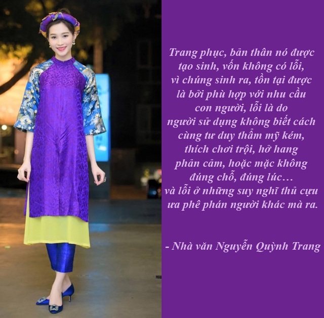 Lùm xùm chuyện áo dài cách tân và ngày xuân cướp lộc - 5 “Áo dài hay váy đụp không có lỗi” - “Nếu như bạn nói, cái quần bò được du nhập từ Mỹ, bạn không mặc, bộ vest, hay đầm, từ Pháp, bạn cũng không mặc, hai tà áo dài kết hợp với váy, có vẻ giống với Trung Quốc, bạn không mặc, đồ lót, cũng là hàng “ngoại lai”, cũng chẳng mặc,… thì tóm lại, bạn thích mặc gì?”, nhà văn Quỳnh Trang đặt vấn đề xung quanh tranh cãi chuyện cách tân áo dài.