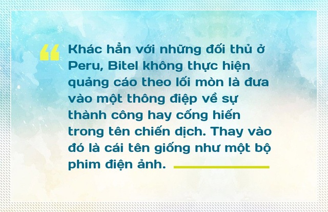 Phía sau clip “Người hùng thầm lặng” tại quốc gia APEC - 1
Khác hẳn với những đối thủ ở Peru, Bitel không thực hiện quảng cáo theo lối mòn là đưa vào một thông điệp về sự thành công hay cống hiến trong tên chiến dịch. Thay vào đó là cái tên giống như một bộ phim điện ảnh. Bên trong bộ phim điện ảnh rất ngắn đó là những hình ảnh cộng hưởng cảm xúc đầy giản dị nhưng chạm đến trái tim của hàng triệu người dân Peru.
