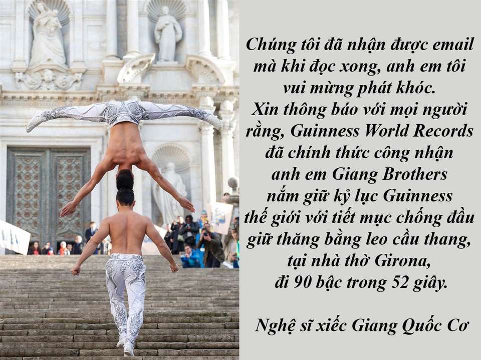 Táo Quân, “Bố ơi, mình đi đâu thế” và… cảnh nóng 18+ - 1 Quốc Cơ - Quốc Nghiệp chính thức được xác lập kỷ lục Guinness thế giới - Nghệ sĩ xiếc Quốc Cơ vui mừng chia sẻ, anh vừa nhận được thư của tổ chức Guinness World Records chính thức công nhận và ghi tên Quốc Cơ - Quốc Nghiệp là người phá vỡ và nắm giữ kỷ lục Guinness thế giới về mục giữ thăng bằng trên đầu đi lên cầu thang tại nhà thờ Girona 90 bậc trong vòng 52 giây.