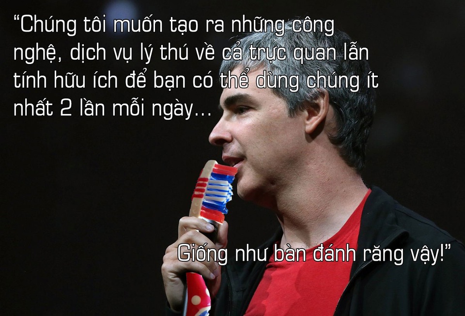Về quyết định công việc gì nên làm, ông chủ Google chia sẻ: Chúng tôi muốn xây dựng nên những công nghệ mà người ta có thể chết mệt vì nó, yêu thích nó, và có tầm ảnh hưởng tới cả nhân loại. Chúng tôi muốn tạo ra những công nghệ, dịch vụ lý thú về cả trực quan lẫn tính hữu ích để bạn có thể dùng chúng ít nhất 2 lần mỗi ngày, giống như bàn đánh răng vậy.