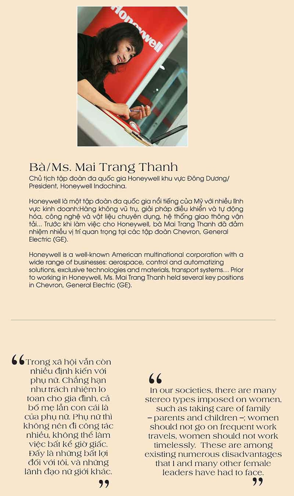 Những phụ nữ tài năng khiến phái mạnh cũng phải ngưỡng mộ - 3 Bà Mai Trang Thanh– Chủ tịch tập đoàn đa quốc gia Honeywell khu vực Đông Dương. Honeywell là một tập đoàn đa quốc gia nổi tiếng của Mỹ với nhiều lĩnh vực kinh doanh:Hàng không vũ trụ, giải pháp điều khiển và tự động hóa, công nghệ và vật liệu chuyên dụng, hệ thống giao thông vận tải... Trước khi làm việc cho Honeywell, bà Mai Trang Thanh đã đảm nhiệm nhiều vị trí quan trọng tại các tập đoàn Chevron, General Electric (GE).