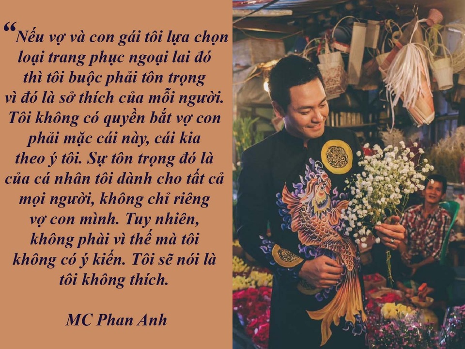 “Nóng” văn hóa ăn mặc nơi đền chùa và văn hóa ứng xử nơi lễ hội - 12 MC Phan Anh: “Tôi không thích vợ con mặc trang phục ngoại lai...” - “Tà áo dài vợ tôi mặc trong lễ ăn hỏi là do chính tôi đã chở vợ đi chọn. Nói thật bản thân tôi cũng hơi kỹ tính nên chọn được chiếc áo dài đó là cả một vấn đề”.