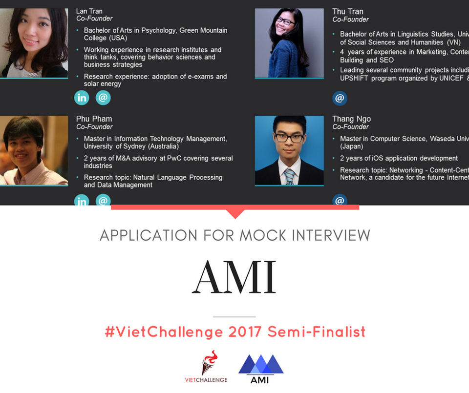 Phần mềm luyện kỹ năng phỏng vấn lọt vòng Bán kết VietChallenge - 3
AMI là một ứng dụng điện thoại giúp người dùng luyện tập kĩ năng phỏng vấn và đưa ra những lời khuyên cụ thể dựa trên nội dung và cả ngôn ngữ cơ thể. Ứng dụng sẽ phân tích giọng nói, tốc độ nói, eye contact, độ trôi chảy, biểu cảm gương mặt, đồng thời phân tích nội dung để phù hợp với hồ sơ, mô tả công việc, và thông tin chung của công ty.