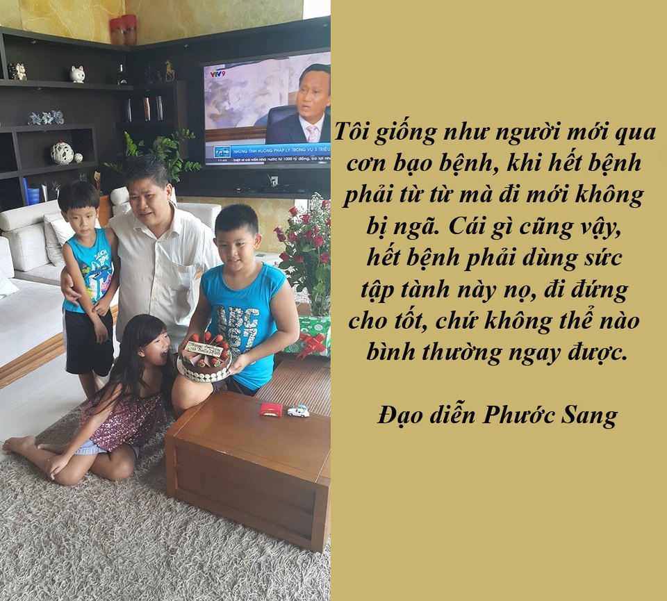 Một tuần của những tiếc thương dành cho nghệ sĩ gạo cội - 6 Đạo diễn Phước Sang: “Tôi bây giờ như người mới qua cơn bạo bệnh” - “Cuộc sống của tôi vẫn bình thường, cũng cơm ngày hai bữa, ăn no rồi lại tập trung suy nghĩ để viết. Tôi giống như người mới qua cơn bạo bệnh, khi hết bệnh phải từ từ mà đi mới không bị ngã”, đạo diễn Phước Sang chia sẻ.